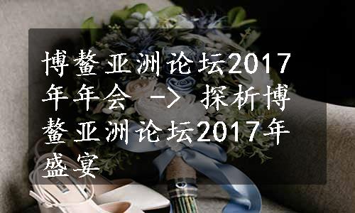 博鳌亚洲论坛2017年年会 -> 探析博鳌亚洲论坛2017年盛宴