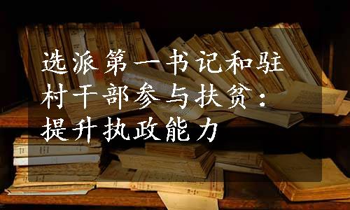 选派第一书记和驻村干部参与扶贫：提升执政能力