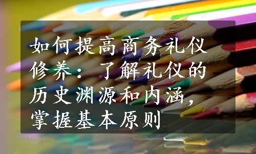 如何提高商务礼仪修养：了解礼仪的历史渊源和内涵，掌握基本原则