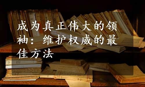 成为真正伟大的领袖：维护权威的最佳方法