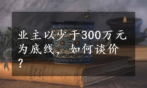 业主以少于300万元为底线，如何谈价？