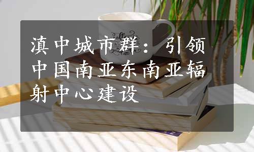 滇中城市群：引领中国南亚东南亚辐射中心建设