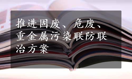 推进固废、危废、重金属污染联防联治方案