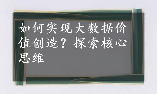 如何实现大数据价值创造？探索核心思维