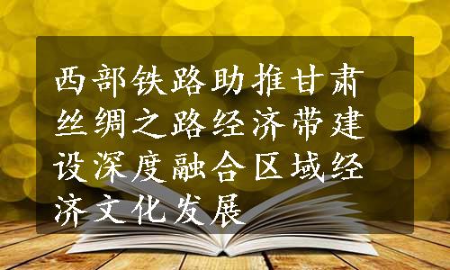 西部铁路助推甘肃丝绸之路经济带建设深度融合区域经济文化发展