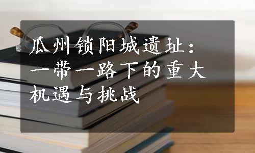 瓜州锁阳城遗址：一带一路下的重大机遇与挑战