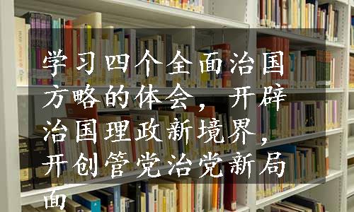 学习四个全面治国方略的体会，开辟治国理政新境界，开创管党治党新局面