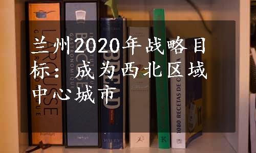 兰州2020年战略目标：成为西北区域中心城市