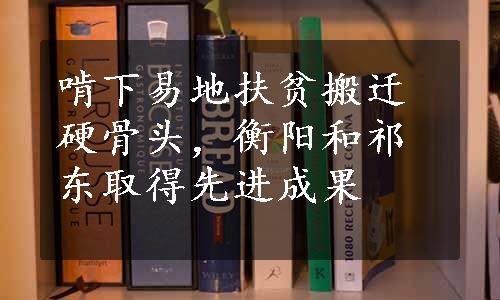 啃下易地扶贫搬迁硬骨头，衡阳和祁东取得先进成果