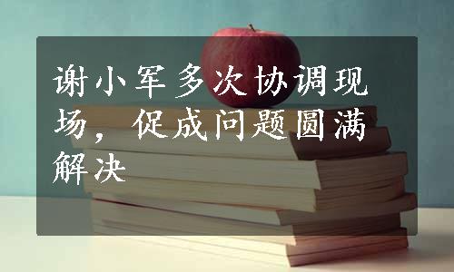 谢小军多次协调现场，促成问题圆满解决