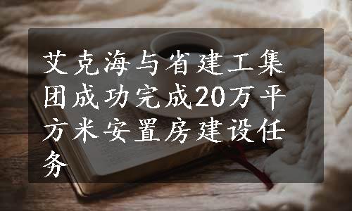 艾克海与省建工集团成功完成20万平方米安置房建设任务