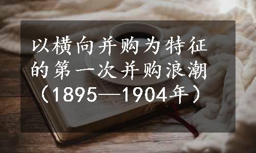 以横向并购为特征的第一次并购浪潮（1895—1904年）