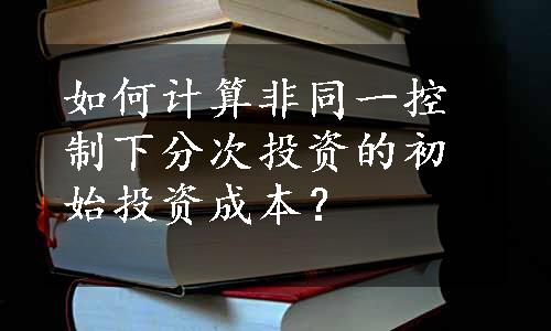 如何计算非同一控制下分次投资的初始投资成本？