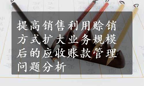 提高销售利用赊销方式扩大业务规模后的应收账款管理问题分析