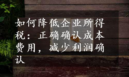 如何降低企业所得税：正确确认成本费用，减少利润确认