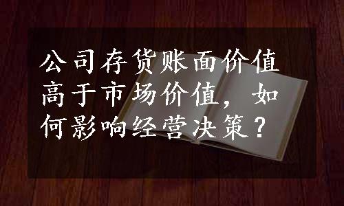 公司存货账面价值高于市场价值，如何影响经营决策？