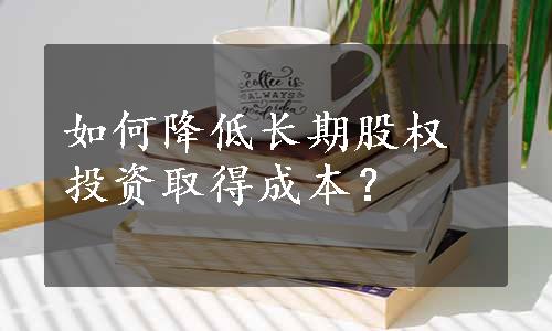 如何降低长期股权投资取得成本？