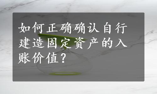 如何正确确认自行建造固定资产的入账价值？