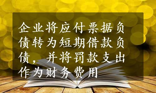 企业将应付票据负债转为短期借款负债，并将罚款支出作为财务费用