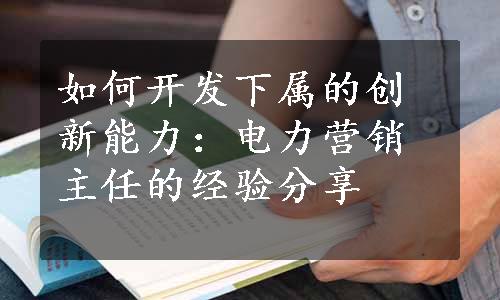 如何开发下属的创新能力：电力营销主任的经验分享