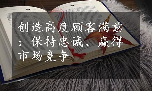 创造高度顾客满意：保持忠诚、赢得市场竞争