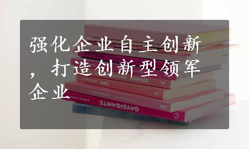 强化企业自主创新，打造创新型领军企业