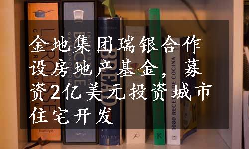 金地集团瑞银合作设房地产基金，募资2亿美元投资城市住宅开发