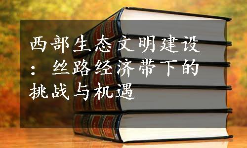 西部生态文明建设：丝路经济带下的挑战与机遇