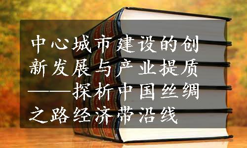 中心城市建设的创新发展与产业提质——探析中国丝绸之路经济带沿线