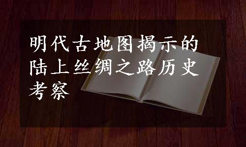 明代古地图揭示的陆上丝绸之路历史考察