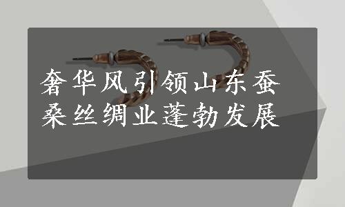 奢华风引领山东蚕桑丝绸业蓬勃发展