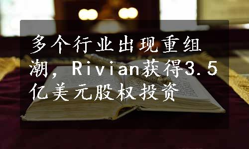 多个行业出现重组潮，Rivian获得3.5亿美元股权投资