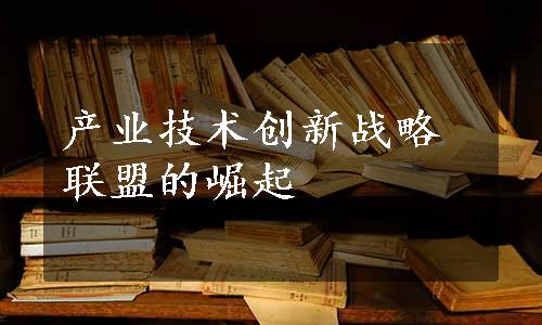 产业技术创新战略联盟的崛起