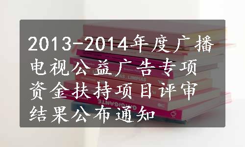 2013-2014年度广播电视公益广告专项资金扶持项目评审结果公布通知