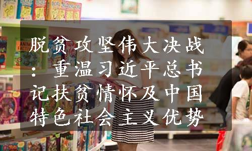 脱贫攻坚伟大决战：重温习近平总书记扶贫情怀及中国特色社会主义优势