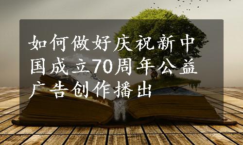 如何做好庆祝新中国成立70周年公益广告创作播出