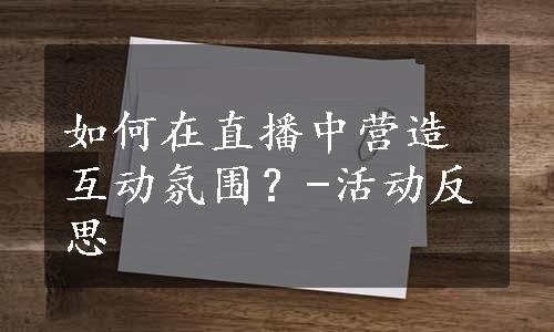 如何在直播中营造互动氛围？-活动反思