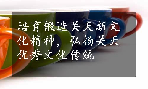 培育锻造关天新文化精神，弘扬关天优秀文化传统