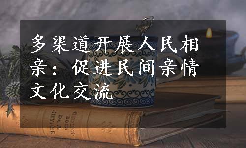 多渠道开展人民相亲：促进民间亲情文化交流