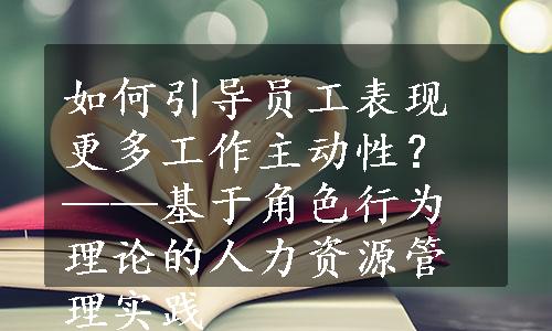 如何引导员工表现更多工作主动性？——基于角色行为理论的人力资源管理实践