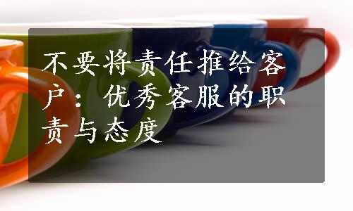 不要将责任推给客户：优秀客服的职责与态度