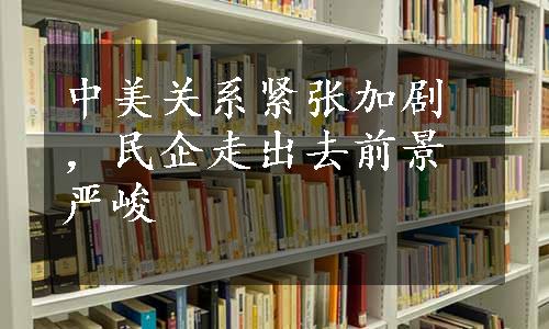 中美关系紧张加剧，民企走出去前景严峻