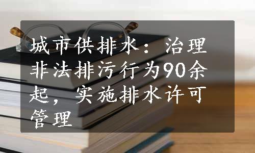 城市供排水：治理非法排污行为90余起，实施排水许可管理