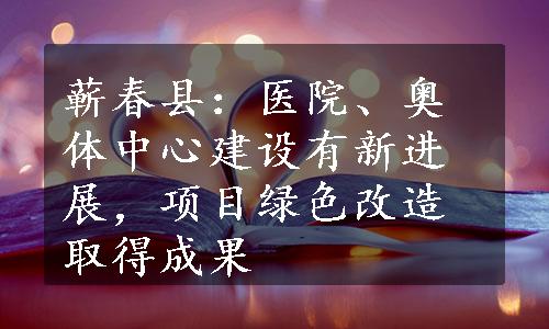 蕲春县：医院、奥体中心建设有新进展，项目绿色改造取得成果