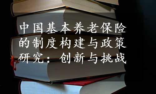 中国基本养老保险的制度构建与政策研究：创新与挑战