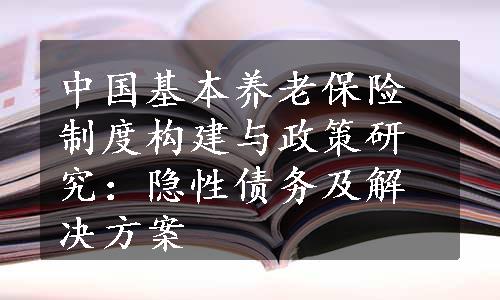 中国基本养老保险制度构建与政策研究：隐性债务及解决方案