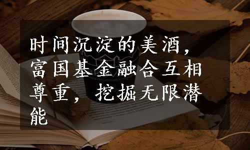 时间沉淀的美酒，富国基金融合互相尊重，挖掘无限潜能