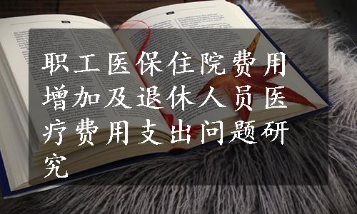 职工医保住院费用增加及退休人员医疗费用支出问题研究