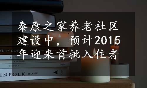 泰康之家养老社区建设中，预计2015年迎来首批入住者