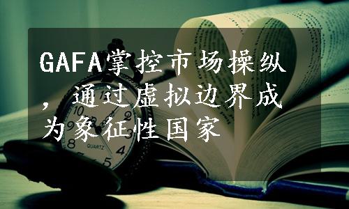 GAFA掌控市场操纵，通过虚拟边界成为象征性国家